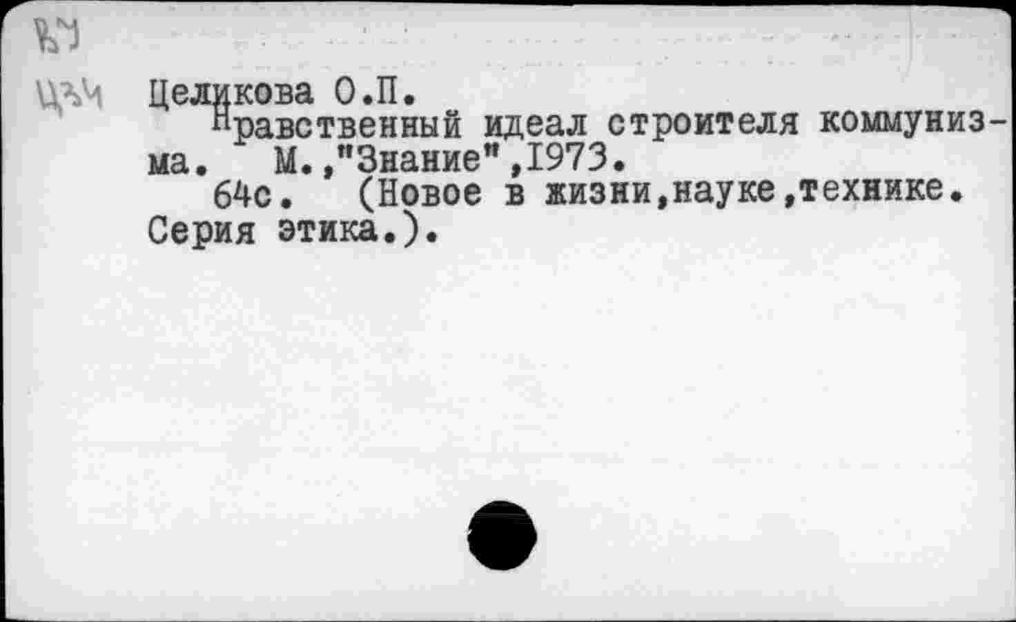 ﻿Целикова О.П.
Нравственный идеал строителя коммуниз ма. М. »"Знание”,1973.
64с. (Новое в жизни,науке»технике.
Серия этика.).